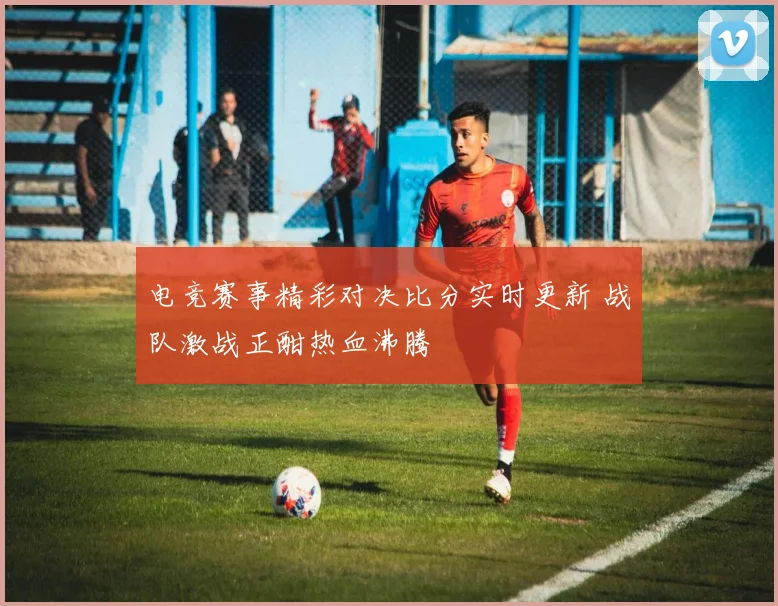 电竞赛事精彩对决比分实时更新 战队激战正酣热血沸腾