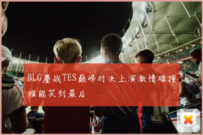 BLG鏖战TES巅峰对决上演激情碰撞谁能笑到最后