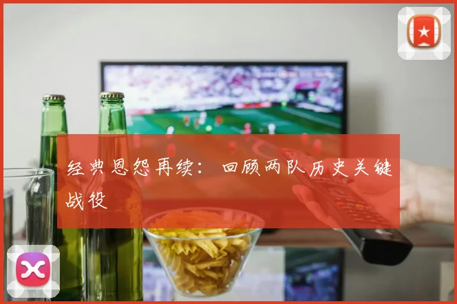经典恩怨再续：回顾两队历史关键战役