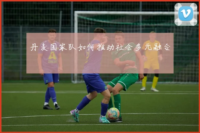 丹麦国家队如何推动社会多元融合