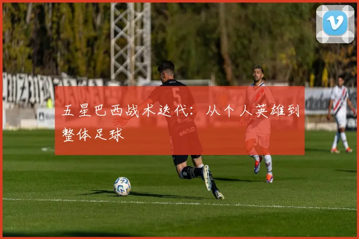 五星巴西战术迭代：从个人英雄到整体足球