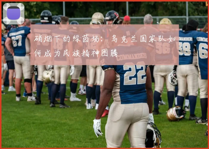 硝烟下的绿茵场：乌克兰国家队如何成为民族精神图腾