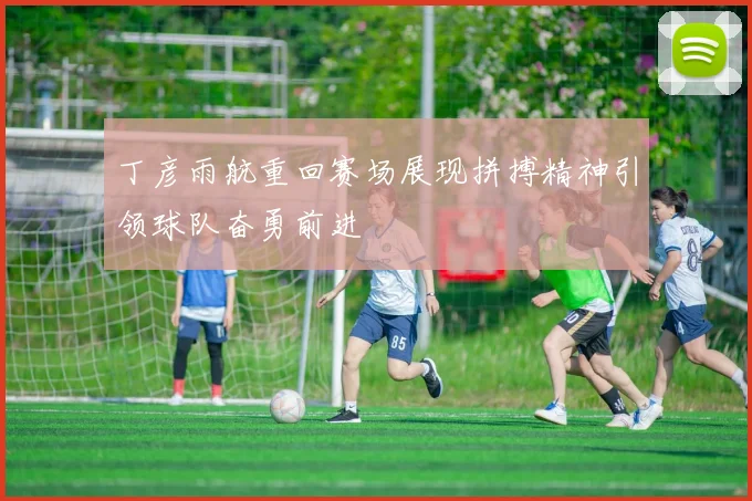 丁彦雨航重回赛场展现拼搏精神引领球队奋勇前进