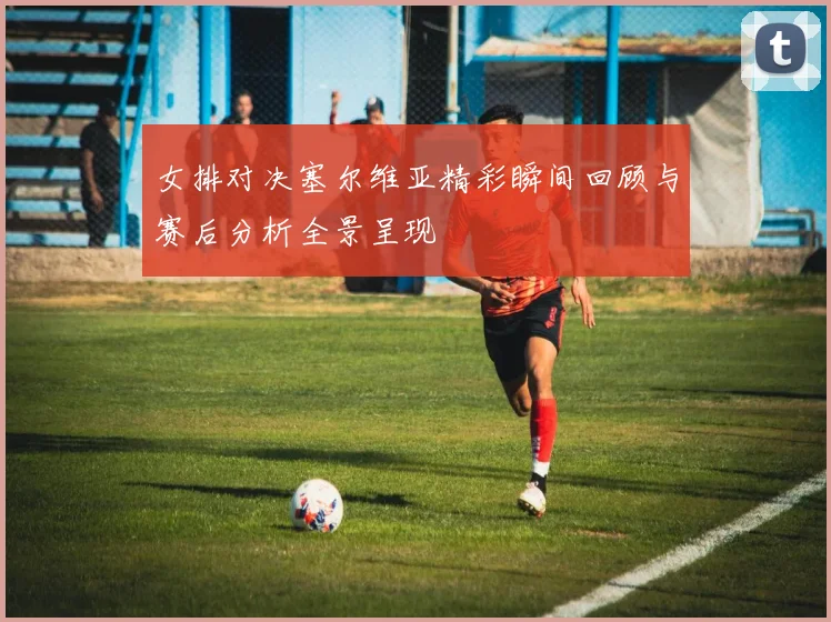 女排对决塞尔维亚精彩瞬间回顾与赛后分析全景呈现