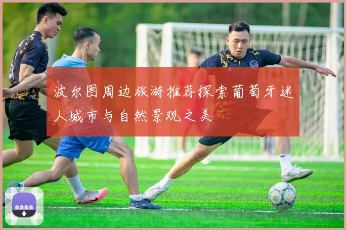 波尔图周边旅游推荐探索葡萄牙迷人城市与自然景观之美