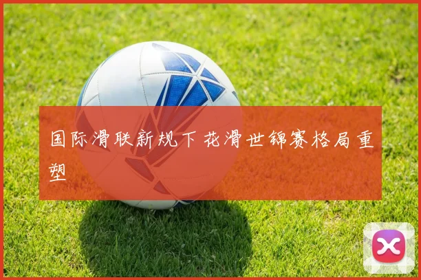 国际滑联新规下花滑世锦赛格局重塑