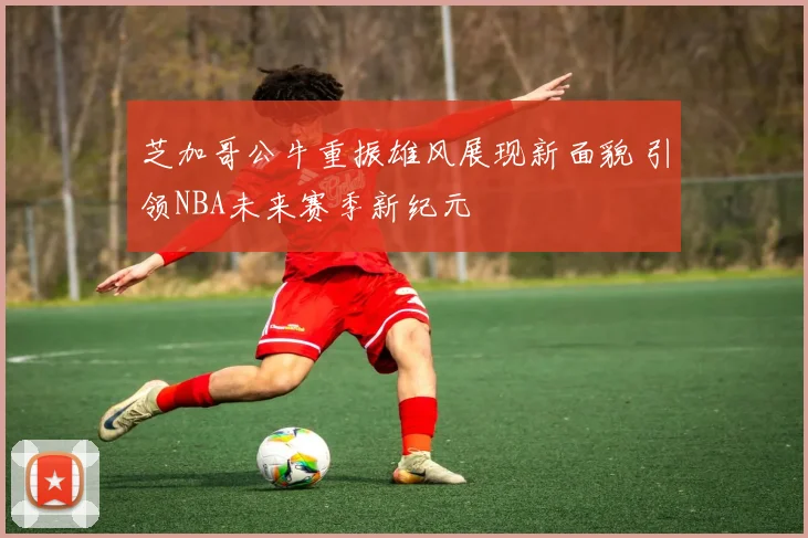 芝加哥公牛重振雄风展现新面貌 引领NBA未来赛季新纪元