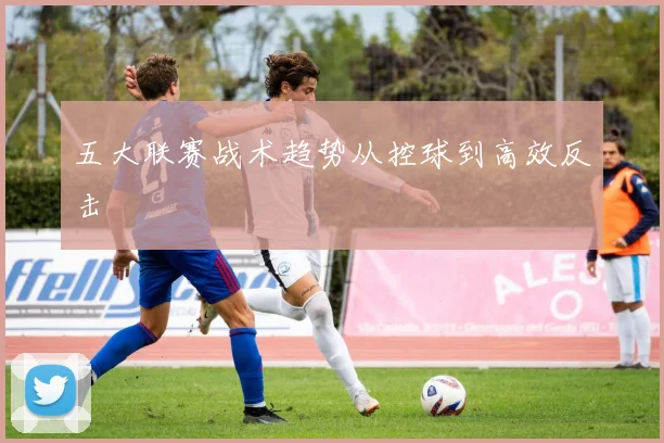 五大联赛战术趋势从控球到高效反击