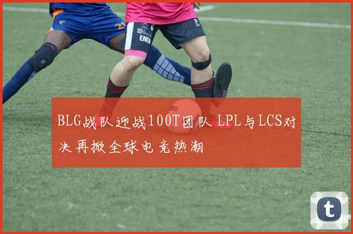 BLG战队迎战100T团队 LPL与LCS对决再掀全球电竞热潮