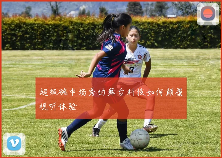 超级碗中场秀的舞台科技如何颠覆视听体验