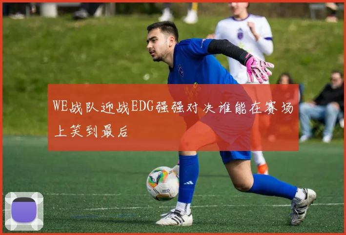 WE战队迎战EDG强强对决谁能在赛场上笑到最后