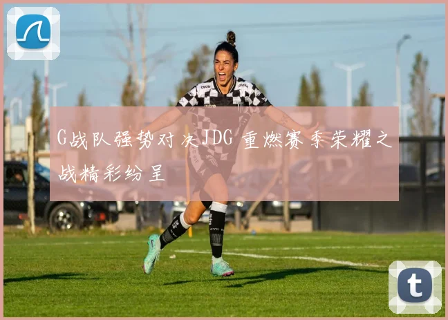 G战队强势对决JDG 重燃赛季荣耀之战精彩纷呈