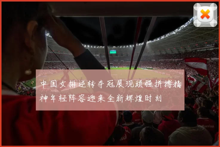 中国女排逆转夺冠展现顽强拼搏精神年轻阵容迎来全新辉煌时刻